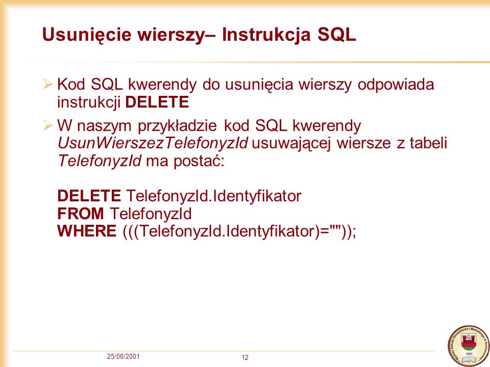 25/08/ Usunięcie wierszy– Instrukcja SQL Kod SQL kwerendy do usunięcia wierszy odpowiada instrukcji DELETE W naszym przykładzie kod SQL kwerendy UsunWierszezTelefonyzId usuwającej wiersze z tabeli TelefonyzId ma postać: DELETE TelefonyzId.Identyfikator FROM TelefonyzId WHERE (((TelefonyzId.Identyfikator)= ));