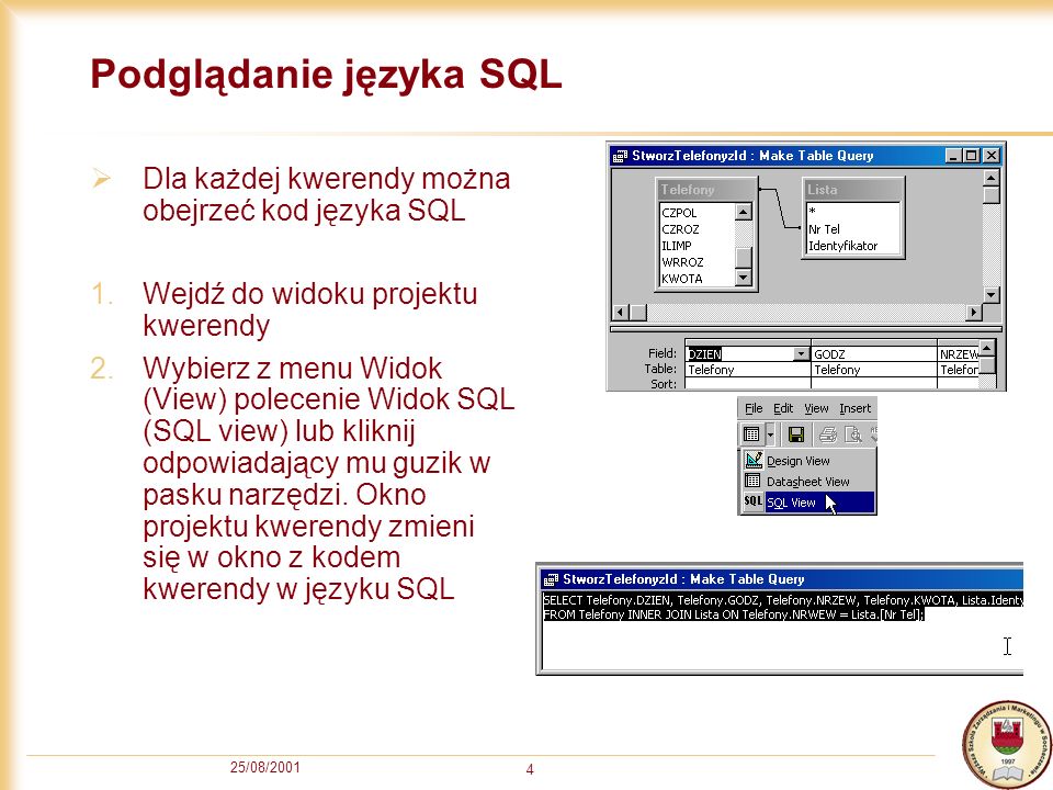 25/08/ Podglądanie języka SQL Dla każdej kwerendy można obejrzeć kod języka SQL 1.Wejdź do widoku projektu kwerendy 2.Wybierz z menu Widok (View) polecenie Widok SQL (SQL view) lub kliknij odpowiadający mu guzik w pasku narzędzi.
