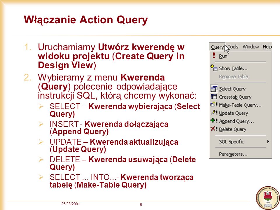 25/08/ Włączanie Action Query 1.Uruchamiamy Utwórz kwerendę w widoku projektu (Create Query in Design View) 2.Wybieramy z menu Kwerenda (Query) polecenie odpowiadające instrukcji SQL, którą chcemy wykonać: SELECT – Kwerenda wybierająca (Select Query) INSERT- Kwerenda dołączająca (Append Query) UPDATE – Kwerenda aktualizująca (Update Query) DELETE – Kwerenda usuwająca (Delete Query) SELECT...