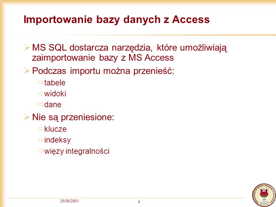 25/08/ Importowanie bazy danych z Access MS SQL dostarcza narzędzia, które umożliwiają zaimportowanie bazy z MS Access Podczas importu można przenieść: tabele widoki dane Nie są przeniesione: klucze indeksy więzy integralności