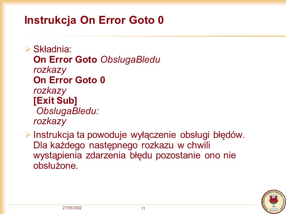 27/09/ Instrukcja On Error Goto 0 Składnia: On Error Goto ObslugaBledu rozkazy On Error Goto 0 rozkazy [Exit Sub] ObslugaBledu: rozkazy Instrukcja ta powoduje wyłączenie obsługi błędów.