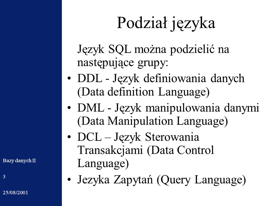 25/08/2001 Bazy danych II 3 Podział języka Język SQL można podzielić na następujące grupy: DDL - Język definiowania danych (Data definition Language) DML - Język manipulowania danymi (Data Manipulation Language) DCL – Język Sterowania Transakcjami (Data Control Language) Jezyka Zapytań (Query Language)