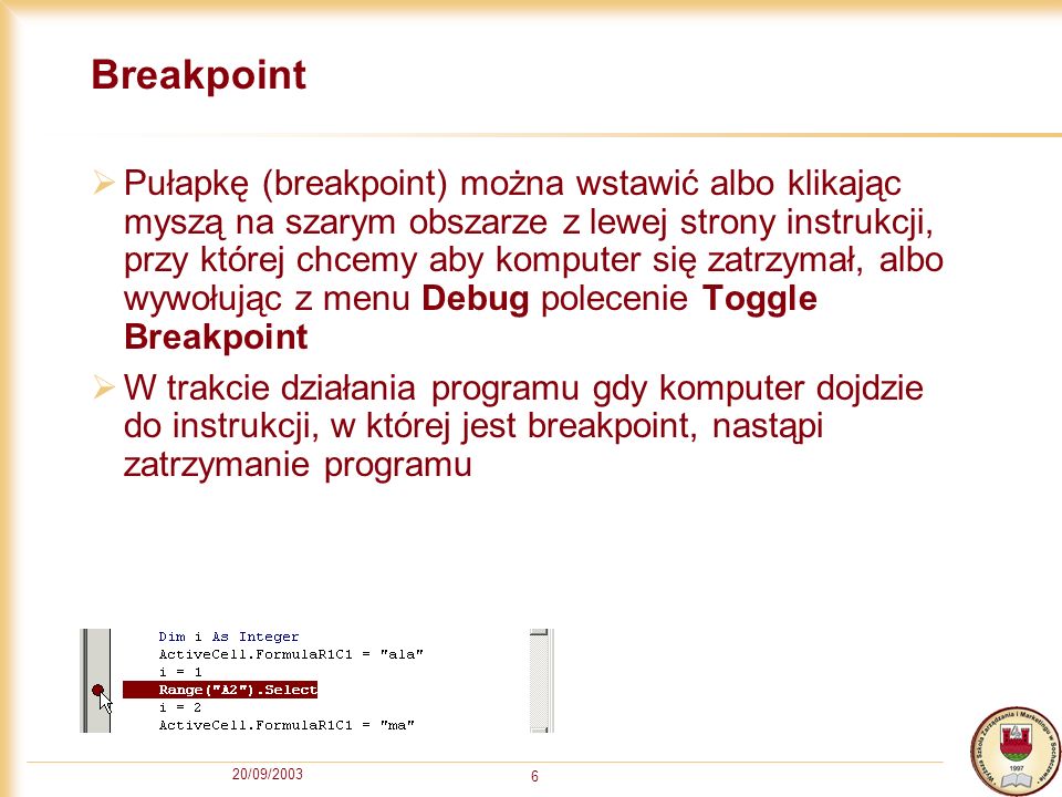 20/09/ Breakpoint Pułapkę (breakpoint) można wstawić albo klikając myszą na szarym obszarze z lewej strony instrukcji, przy której chcemy aby komputer się zatrzymał, albo wywołując z menu Debug polecenie Toggle Breakpoint W trakcie działania programu gdy komputer dojdzie do instrukcji, w której jest breakpoint, nastąpi zatrzymanie programu