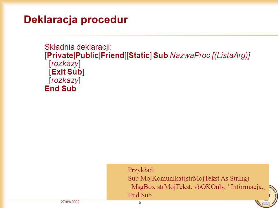 27/09/ Deklaracja procedur Składnia deklaracji: [Private|Public|Friend][Static] Sub NazwaProc [(ListaArg)] [rozkazy] [Exit Sub] [rozkazy] End Sub Przykład: Sub MojKomunikat(strMojTekst As String) MsgBox strMojTekst, vbOKOnly, Informacja End Sub