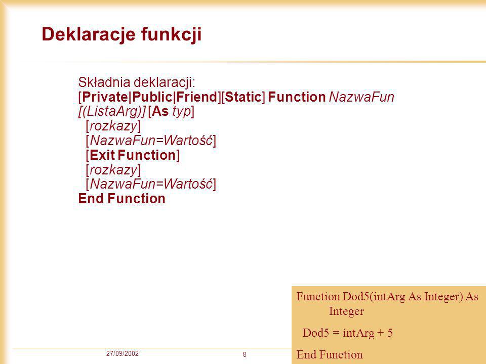 27/09/ Deklaracje funkcji Składnia deklaracji: [Private|Public|Friend][Static] Function NazwaFun [(ListaArg)] [As typ] [rozkazy] [NazwaFun=Wartość] [Exit Function] [rozkazy] [NazwaFun=Wartość] End Function Function Dod5(intArg As Integer) As Integer Dod5 = intArg + 5 End Function