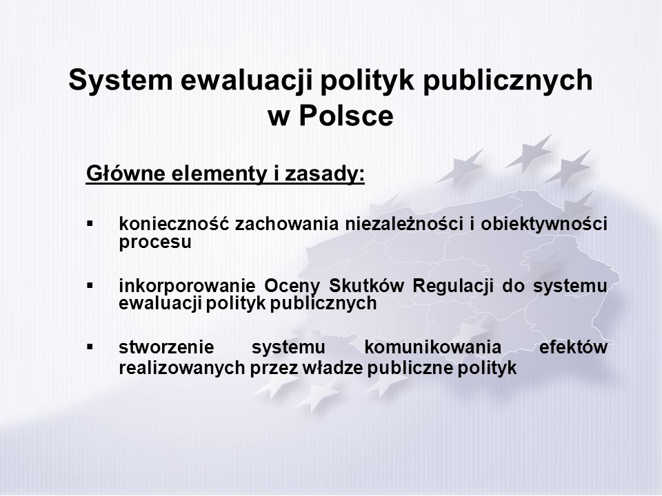 System ewaluacji polityk publicznych w Polsce Główne elementy i zasady: konieczność zachowania niezależności i obiektywności procesu inkorporowanie Oceny Skutków Regulacji do systemu ewaluacji polityk publicznych stworzenie systemu komunikowania efektów realizowanych przez władze publiczne polityk