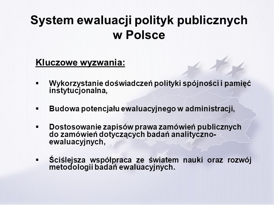System ewaluacji polityk publicznych w Polsce Kluczowe wyzwania: Wykorzystanie doświadczeń polityki spójności i pamięć instytucjonalna, Budowa potencjału ewaluacyjnego w administracji, Dostosowanie zapisów prawa zamówień publicznych do zamówień dotyczących badań analityczno- ewaluacyjnych, Ściślejsza współpraca ze światem nauki oraz rozwój metodologii badań ewaluacyjnych.