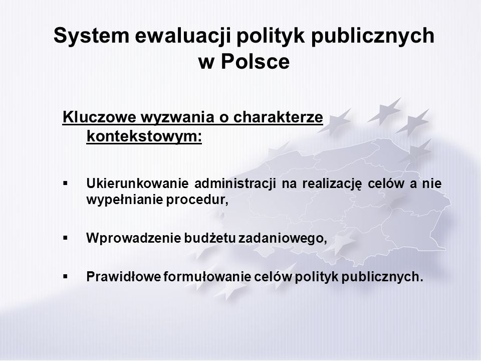 System ewaluacji polityk publicznych w Polsce Kluczowe wyzwania o charakterze kontekstowym: Ukierunkowanie administracji na realizację celów a nie wypełnianie procedur, Wprowadzenie budżetu zadaniowego, Prawidłowe formułowanie celów polityk publicznych.
