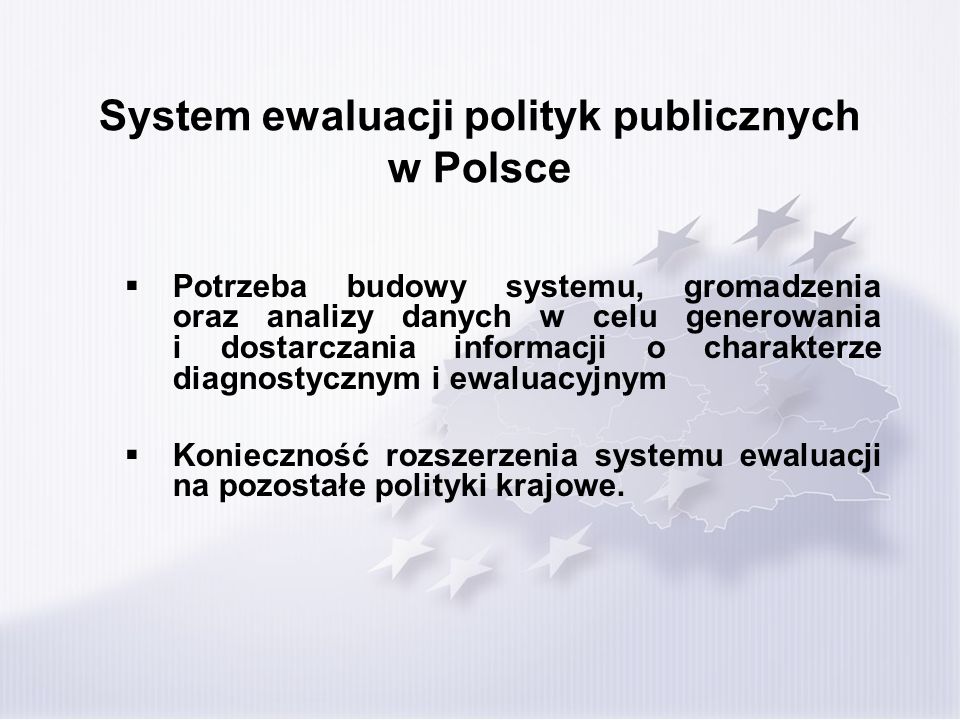 System ewaluacji polityk publicznych w Polsce Potrzeba budowy systemu, gromadzenia oraz analizy danych w celu generowania i dostarczania informacji o charakterze diagnostycznym i ewaluacyjnym Konieczność rozszerzenia systemu ewaluacji na pozostałe polityki krajowe.