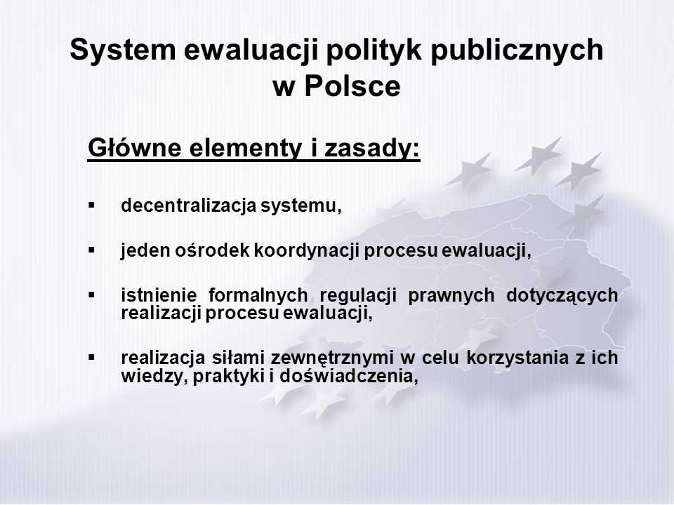 System ewaluacji polityk publicznych w Polsce Główne elementy i zasady: decentralizacja systemu, jeden ośrodek koordynacji procesu ewaluacji, istnienie formalnych regulacji prawnych dotyczących realizacji procesu ewaluacji, realizacja siłami zewnętrznymi w celu korzystania z ich wiedzy, praktyki i doświadczenia,