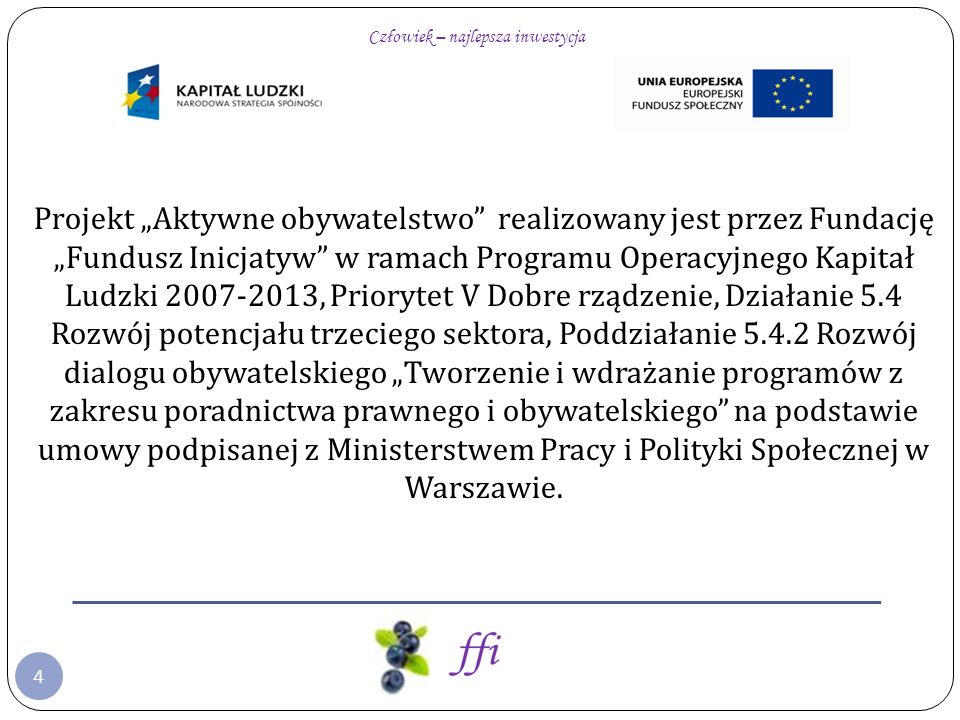 4 Projekt Aktywne obywatelstwo realizowany jest przez Fundację Fundusz Inicjatyw w ramach Programu Operacyjnego Kapitał Ludzki , Priorytet V Dobre rządzenie, Działanie 5.4 Rozwój potencjału trzeciego sektora, Poddziałanie Rozwój dialogu obywatelskiego Tworzenie i wdrażanie programów z zakresu poradnictwa prawnego i obywatelskiego na podstawie umowy podpisanej z Ministerstwem Pracy i Polityki Społecznej w Warszawie.