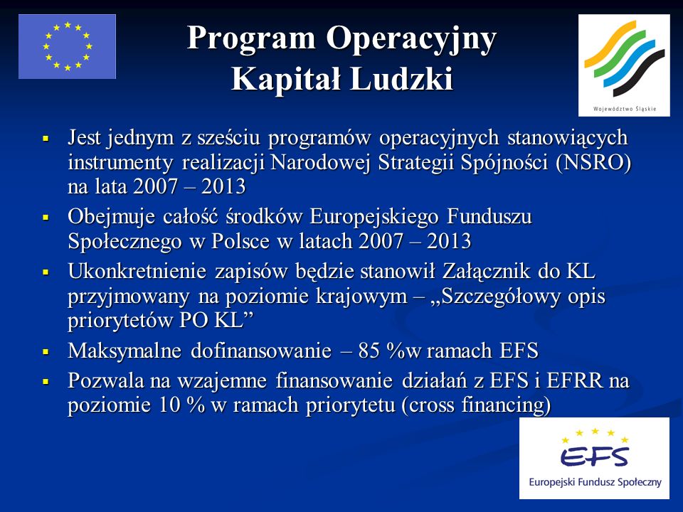 Program Operacyjny Kapitał Ludzki Jest jednym z sześciu programów operacyjnych stanowiących instrumenty realizacji Narodowej Strategii Spójności (NSRO) na lata 2007 – 2013 Jest jednym z sześciu programów operacyjnych stanowiących instrumenty realizacji Narodowej Strategii Spójności (NSRO) na lata 2007 – 2013 Obejmuje całość środków Europejskiego Funduszu Społecznego w Polsce w latach 2007 – 2013 Obejmuje całość środków Europejskiego Funduszu Społecznego w Polsce w latach 2007 – 2013 Ukonkretnienie zapisów będzie stanowił Załącznik do KL przyjmowany na poziomie krajowym – Szczegółowy opis priorytetów PO KL Ukonkretnienie zapisów będzie stanowił Załącznik do KL przyjmowany na poziomie krajowym – Szczegółowy opis priorytetów PO KL Maksymalne dofinansowanie – 85 %w ramach EFS Maksymalne dofinansowanie – 85 %w ramach EFS Pozwala na wzajemne finansowanie działań z EFS i EFRR na poziomie 10 % w ramach priorytetu (cross financing) Pozwala na wzajemne finansowanie działań z EFS i EFRR na poziomie 10 % w ramach priorytetu (cross financing)