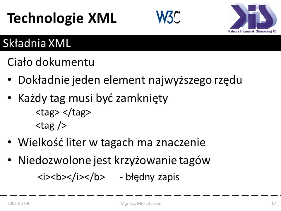 Technologie XML Składnia XML Ciało dokumentu Dokładnie jeden element najwyższego rzędu Każdy tag musi być zamknięty Wielkość liter w tagach ma znaczenie Niedozwolone jest krzyżowanie tagów - błędny zapis Mgr inż.