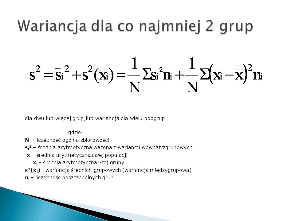 dla dwu lub więcej grup, lub wariancja dla wielu podgrup gdzie: N – liczebność ogólna zbiorowości s i 2 – średnia arytmetyczna ważona z wariancji wewnątrzgrupowych x – średnia arytmetyczna całej populacji x i - średnia arytmetyczna i-tej grupy s 2 (x i ) - wariancja średnich grupowych (wariancja międzygrupowa) n i – liczebność poszczególnych grup