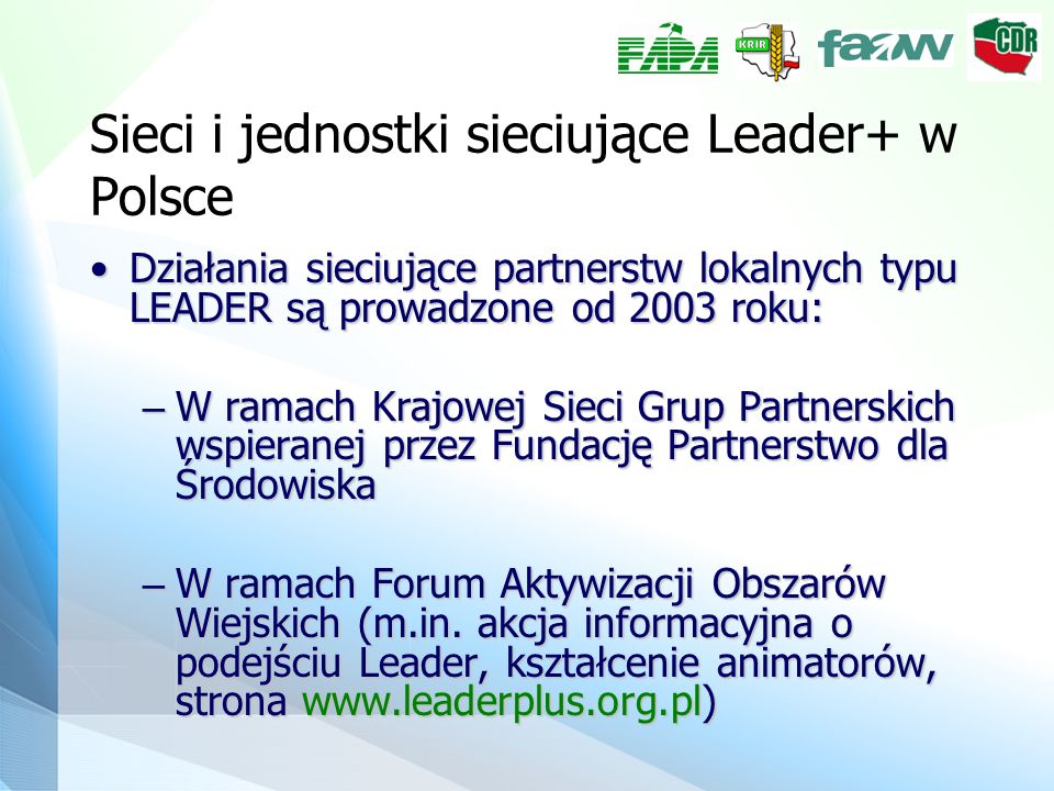 Sieci i jednostki sieciujące Leader+ w Polsce Działania sieciujące partnerstw lokalnych typu LEADER są prowadzone od 2003 roku:Działania sieciujące partnerstw lokalnych typu LEADER są prowadzone od 2003 roku: – W ramach Krajowej Sieci Grup Partnerskich wspieranej przez Fundację Partnerstwo dla Środowiska – W ramach Forum Aktywizacji Obszarów Wiejskich (m.in.
