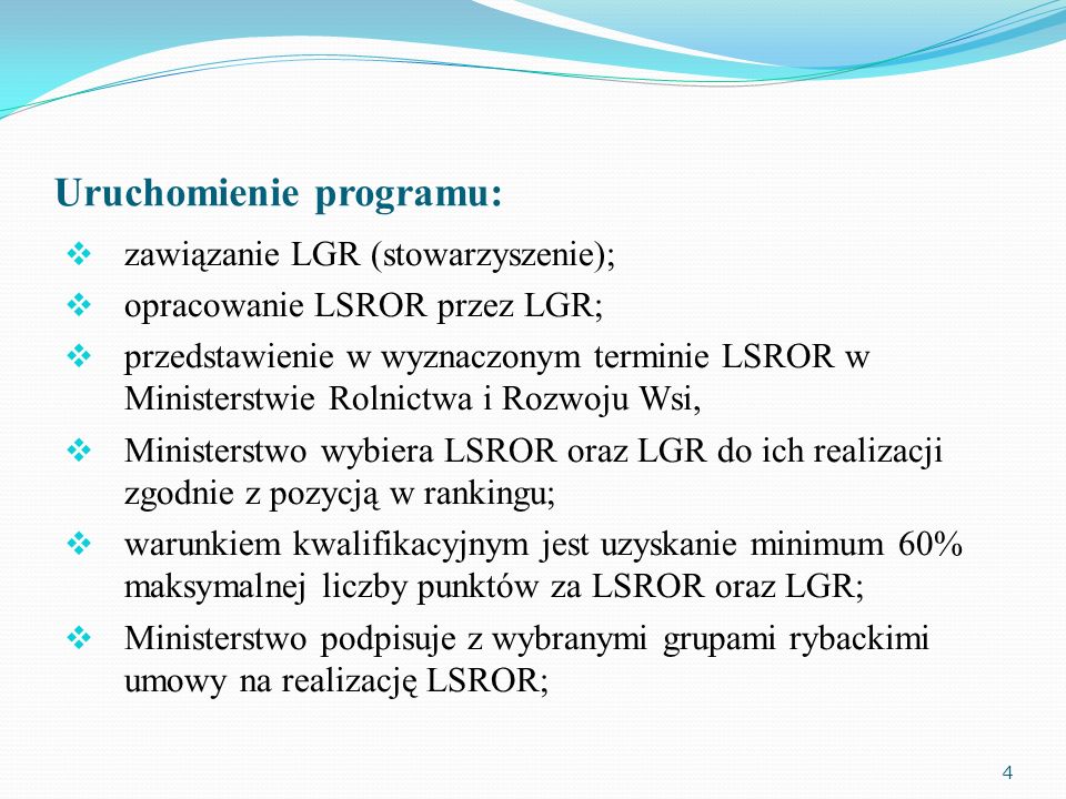 Uruchomienie programu: zawiązanie LGR (stowarzyszenie); opracowanie LSROR przez LGR; przedstawienie w wyznaczonym terminie LSROR w Ministerstwie Rolnictwa i Rozwoju Wsi, Ministerstwo wybiera LSROR oraz LGR do ich realizacji zgodnie z pozycją w rankingu; warunkiem kwalifikacyjnym jest uzyskanie minimum 60% maksymalnej liczby punktów za LSROR oraz LGR; Ministerstwo podpisuje z wybranymi grupami rybackimi umowy na realizację LSROR; 4