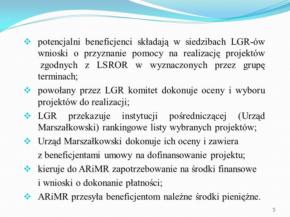 potencjalni beneficjenci składają w siedzibach LGR-ów wnioski o przyznanie pomocy na realizację projektów zgodnych z LSROR w wyznaczonych przez grupę terminach; powołany przez LGR komitet dokonuje oceny i wyboru projektów do realizacji; LGR przekazuje instytucji pośredniczącej (Urząd Marszałkowski) rankingowe listy wybranych projektów; Urząd Marszałkowski dokonuje ich oceny i zawiera z beneficjentami umowy na dofinansowanie projektu; kieruje do ARiMR zapotrzebowanie na środki finansowe i wnioski o dokonanie płatności; ARiMR przesyła beneficjentom należne środki pieniężne.