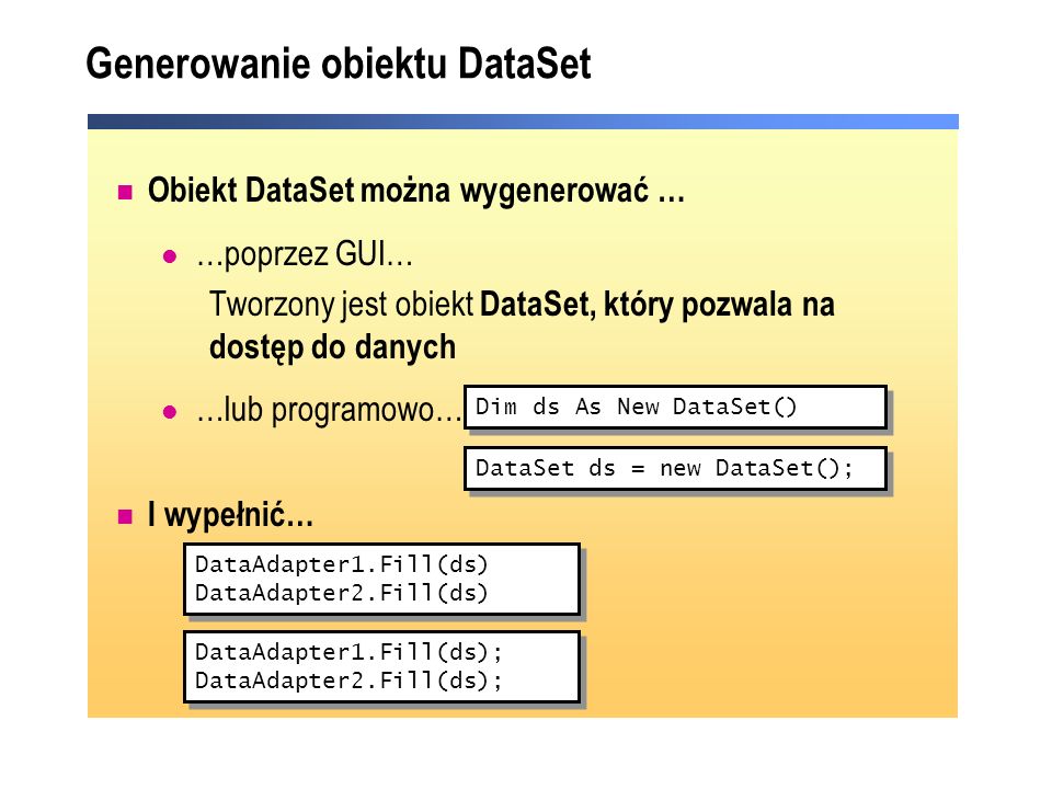 Generowanie obiektu DataSet Obiekt DataSet można wygenerować … …poprzez GUI… Tworzony jest obiekt DataSet, który pozwala na dostęp do danych …lub programowo… I wypełnić… Dim ds As New DataSet() DataAdapter1.Fill(ds) DataAdapter2.Fill(ds) DataAdapter1.Fill(ds) DataAdapter2.Fill(ds) DataSet ds = new DataSet(); DataAdapter1.Fill(ds); DataAdapter2.Fill(ds); DataAdapter1.Fill(ds); DataAdapter2.Fill(ds);