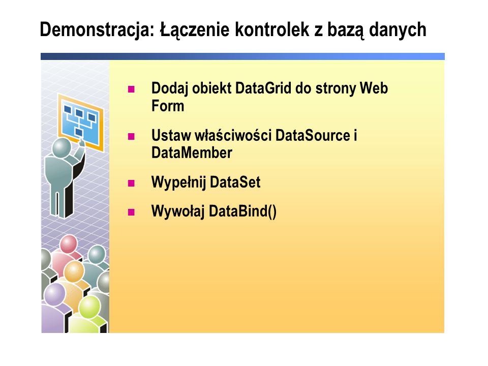 Demonstracja: Łączenie kontrolek z bazą danych Dodaj obiekt DataGrid do strony Web Form Ustaw właściwości DataSource i DataMember Wypełnij DataSet Wywołaj DataBind()