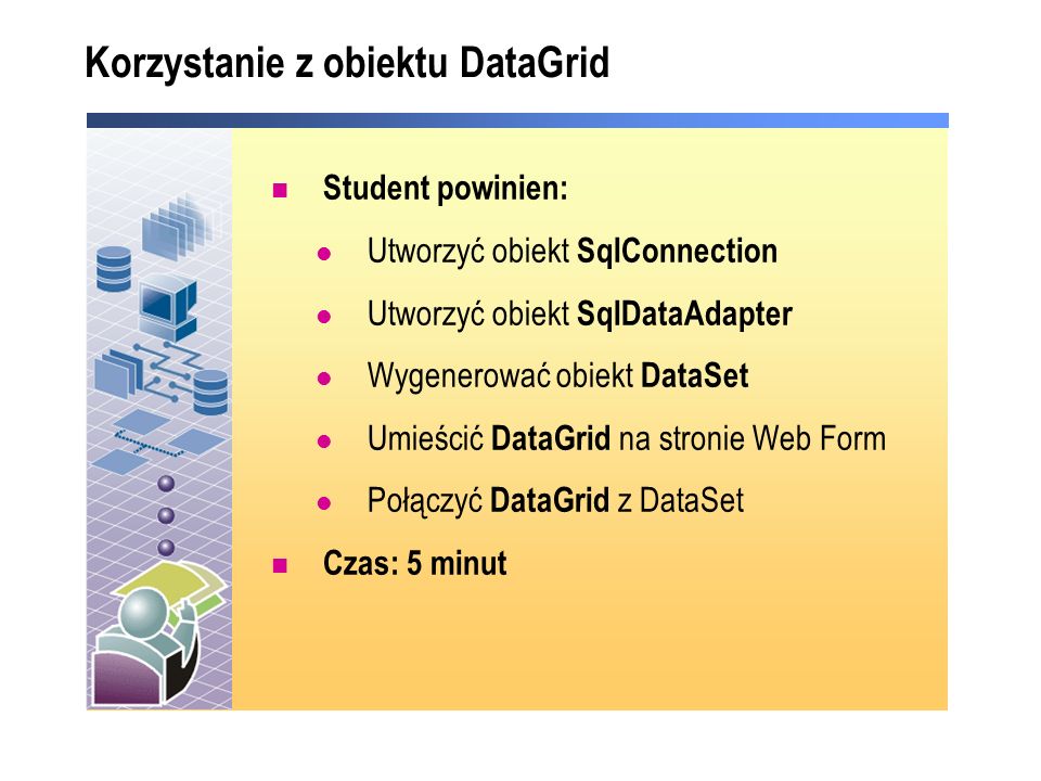 Korzystanie z obiektu DataGrid Student powinien: Utworzyć obiekt SqlConnection Utworzyć obiekt SqlDataAdapter Wygenerować obiekt DataSet Umieścić DataGrid na stronie Web Form Połączyć DataGrid z DataSet Czas: 5 minut