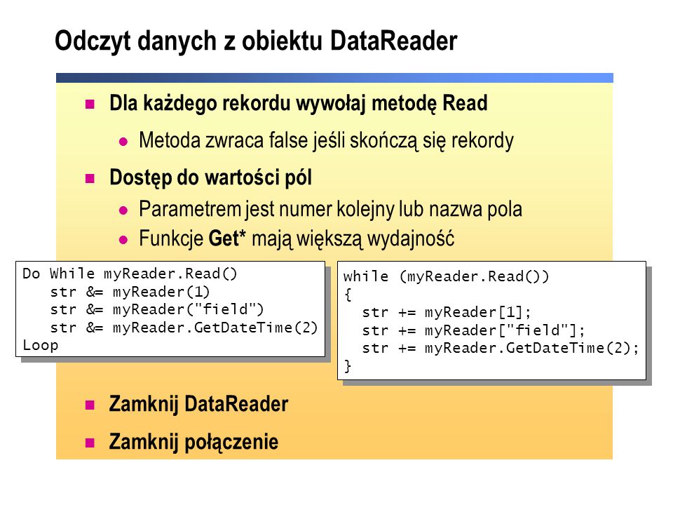 Odczyt danych z obiektu DataReader Dla każdego rekordu wywołaj metodę Read Metoda zwraca false jeśli skończą się rekordy Dostęp do wartości pól Parametrem jest numer kolejny lub nazwa pola Funkcje Get* mają większą wydajność Zamknij DataReader Zamknij połączenie Do While myReader.Read() str &= myReader(1) str &= myReader( field ) str &= myReader.GetDateTime(2) Loop Do While myReader.Read() str &= myReader(1) str &= myReader( field ) str &= myReader.GetDateTime(2) Loop while (myReader.Read()) { str += myReader[1]; str += myReader[ field ]; str += myReader.GetDateTime(2); } while (myReader.Read()) { str += myReader[1]; str += myReader[ field ]; str += myReader.GetDateTime(2); }