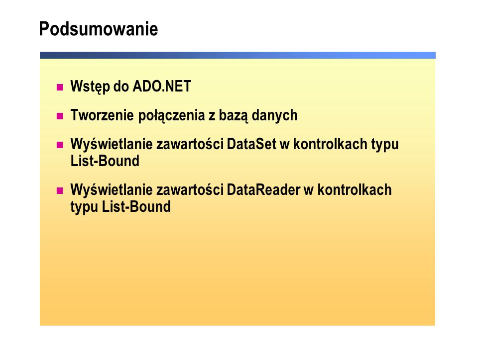 Podsumowanie Wstęp do ADO.NET Tworzenie połączenia z bazą danych Wyświetlanie zawartości DataSet w kontrolkach typu List-Bound Wyświetlanie zawartości DataReader w kontrolkach typu List-Bound