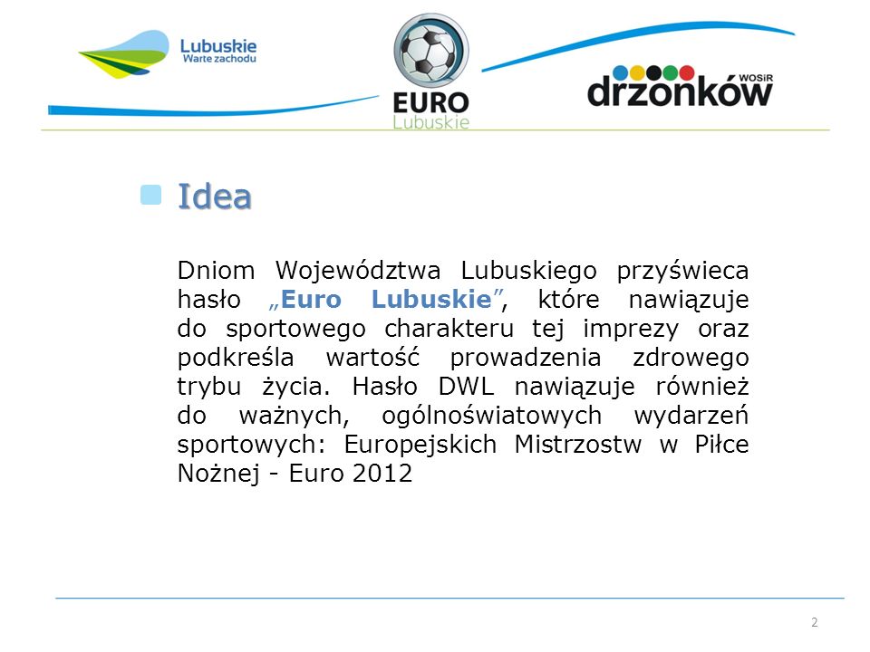 2 Dniom Województwa Lubuskiego przyświeca hasło Euro Lubuskie, które nawiązuje do sportowego charakteru tej imprezy oraz podkreśla wartość prowadzenia zdrowego trybu życia.