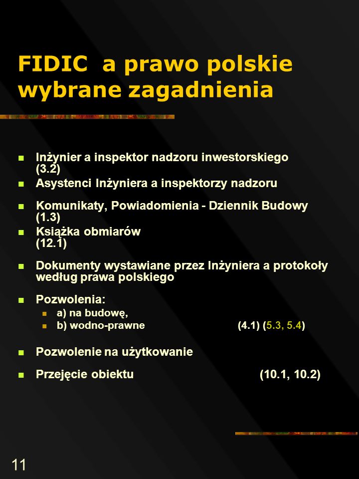 11 FIDIC a prawo polskie wybrane zagadnienia Inżynier a inspektor nadzoru inwestorskiego (3.2) Asystenci Inżyniera a inspektorzy nadzoru Komunikaty, Powiadomienia - Dziennik Budowy (1.3) Książka obmiarów (12.1) Dokumenty wystawiane przez Inżyniera a protokoły według prawa polskiego Pozwolenia: a) na budowę, b) wodno-prawne (4.1) (5.3, 5.4) Pozwolenie na użytkowanie Przejęcie obiektu (10.1, 10.2)
