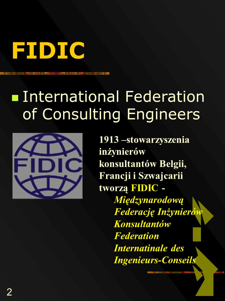 2 FIDIC International Federation of Consulting Engineers 1913 –stowarzyszenia inżynierów konsultantów Belgii, Francji i Szwajcarii tworzą FIDIC - Międzynarodową Federację Inżynierów Konsultantów Federation Internatinale des Ingenieurs-Conseils