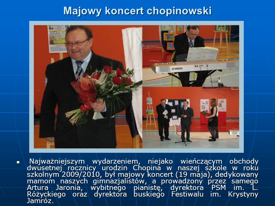 Majowy koncert chopinowski Najważniejszym wydarzeniem, niejako wieńczącym obchody dwusetnej rocznicy urodzin Chopina w naszej szkole w roku szkolnym 2009/2010, był majowy koncert (19 maja), dedykowany mamom naszych gimnazjalistów, a prowadzony przez samego Artura Jaronia, wybitnego pianistę, dyrektora PSM im.
