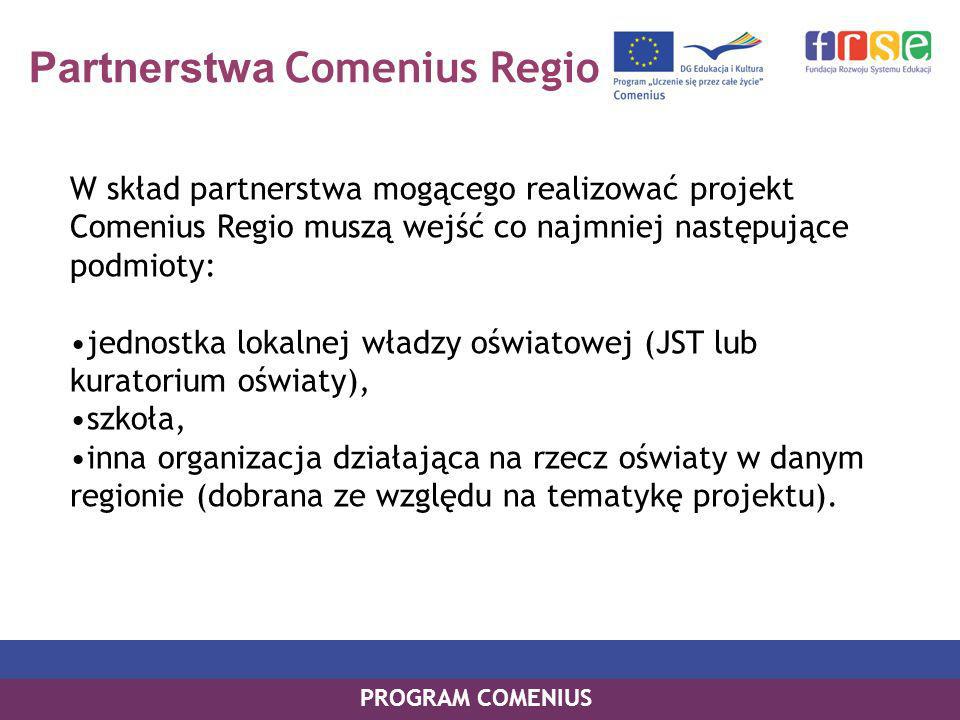 Partnerstwa Comenius Regio W skład partnerstwa mogącego realizować projekt Comenius Regio muszą wejść co najmniej następujące podmioty: jednostka lokalnej władzy oświatowej (JST lub kuratorium oświaty), szkoła, inna organizacja działająca na rzecz oświaty w danym regionie (dobrana ze względu na tematykę projektu).