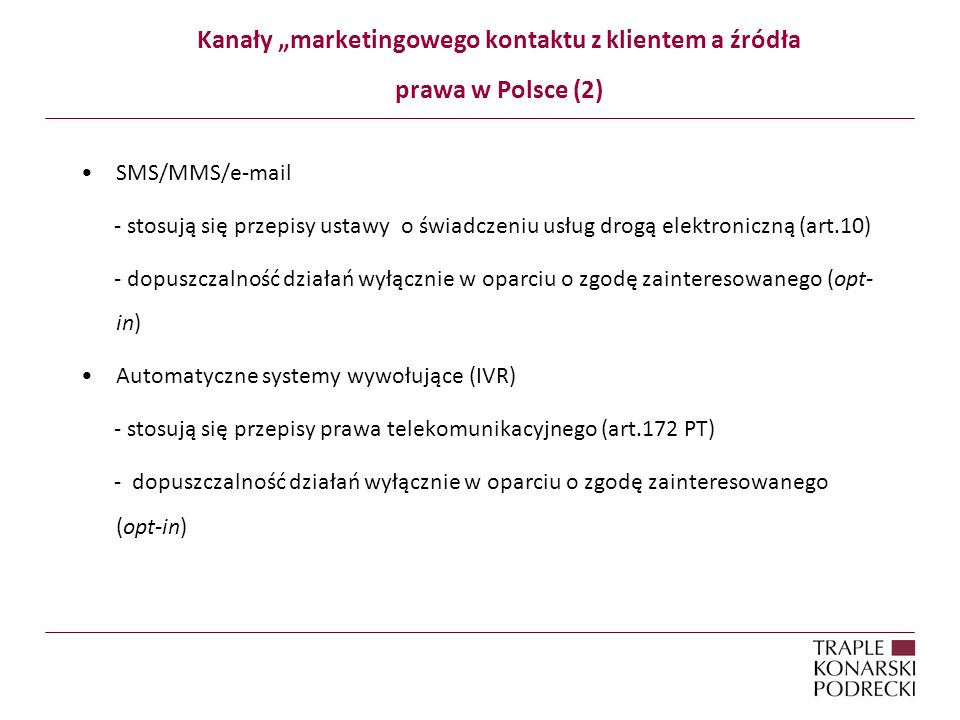 Kanały marketingowego kontaktu z klientem a źródła prawa w Polsce (2) SMS/MMS/ - stosują się przepisy ustawy o świadczeniu usług drogą elektroniczną (art.10) - dopuszczalność działań wyłącznie w oparciu o zgodę zainteresowanego (opt- in) Automatyczne systemy wywołujące (IVR) - stosują się przepisy prawa telekomunikacyjnego (art.172 PT) - dopuszczalność działań wyłącznie w oparciu o zgodę zainteresowanego (opt-in)