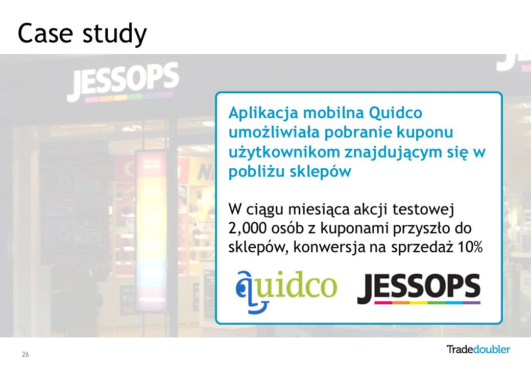 26 Aplikacja mobilna Quidco umożliwiała pobranie kuponu użytkownikom znajdującym się w pobliżu sklepów W ciągu miesiąca akcji testowej 2,000 osób z kuponami przyszło do sklepów, konwersja na sprzedaż 10% Case study