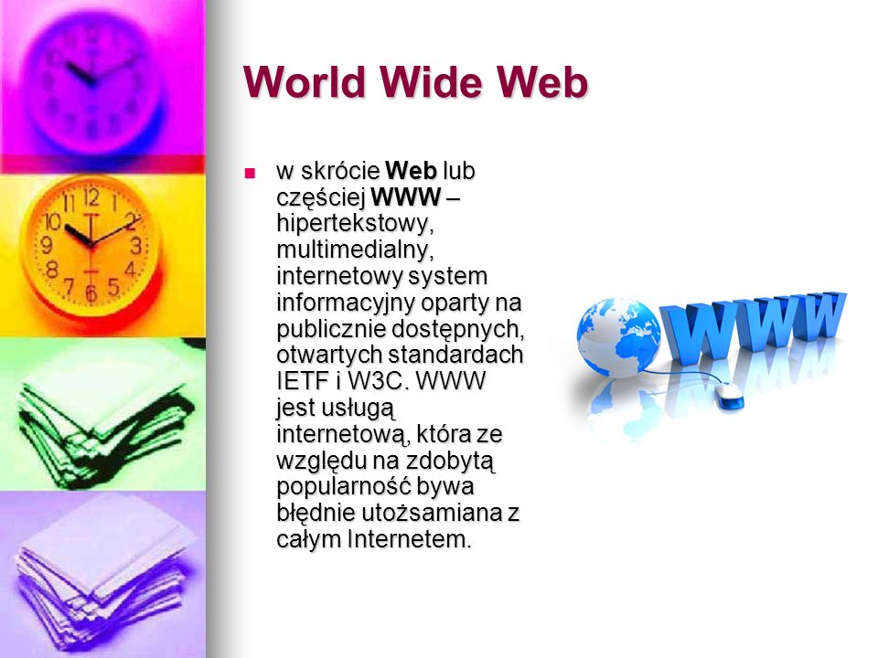 World Wide Web w skrócie Web lub częściej WWW – hipertekstowy, multimedialny, internetowy system informacyjny oparty na publicznie dostępnych, otwartych standardach IETF i W3C.