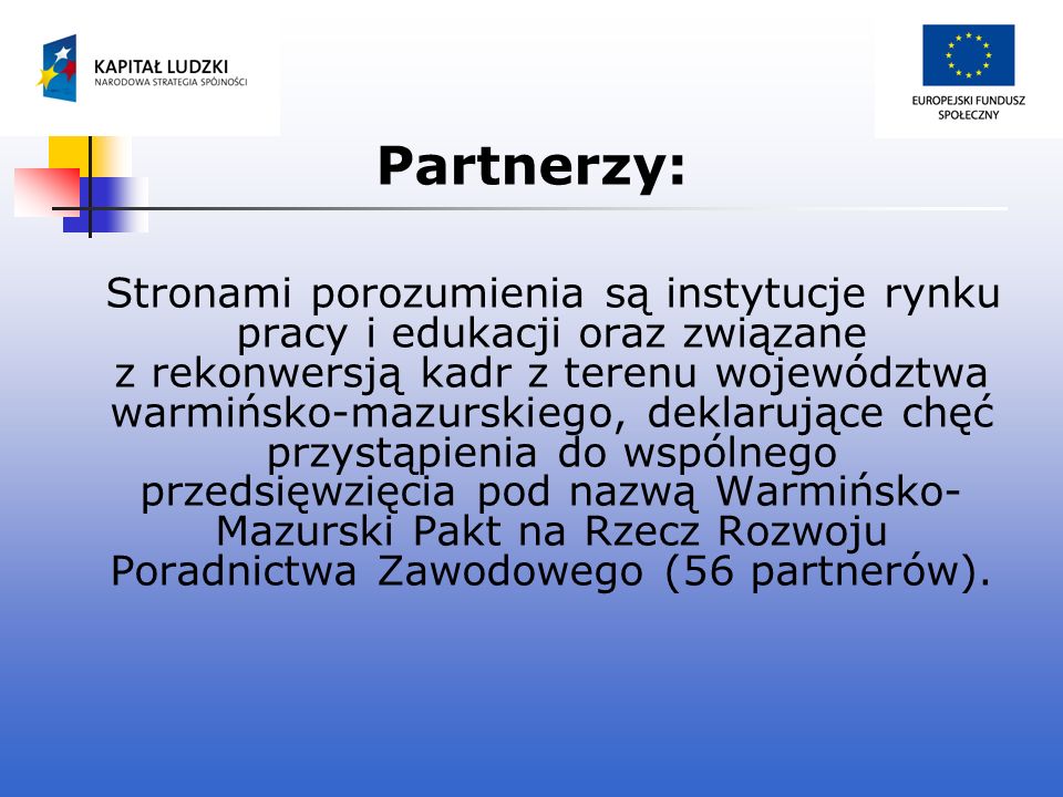 Partnerzy: Stronami porozumienia są instytucje rynku pracy i edukacji oraz związane z rekonwersją kadr z terenu województwa warmińsko-mazurskiego, deklarujące chęć przystąpienia do wspólnego przedsięwzięcia pod nazwą Warmińsko- Mazurski Pakt na Rzecz Rozwoju Poradnictwa Zawodowego (56 partnerów).
