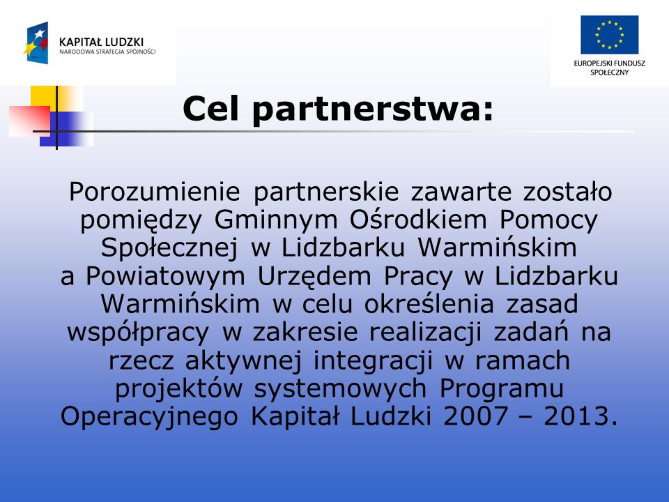 Cel partnerstwa: Porozumienie partnerskie zawarte zostało pomiędzy Gminnym Ośrodkiem Pomocy Społecznej w Lidzbarku Warmińskim a Powiatowym Urzędem Pracy w Lidzbarku Warmińskim w celu określenia zasad współpracy w zakresie realizacji zadań na rzecz aktywnej integracji w ramach projektów systemowych Programu Operacyjnego Kapitał Ludzki 2007 – 2013.