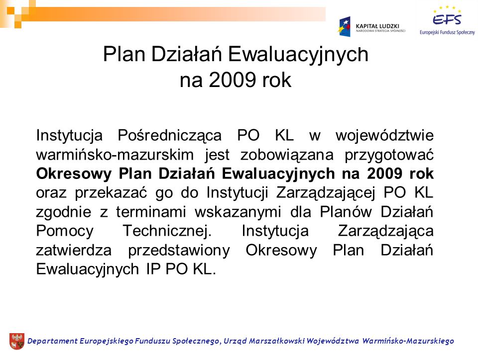 Plan Działań Ewaluacyjnych na 2009 rok Instytucja Pośrednicząca PO KL w województwie warmińsko-mazurskim jest zobowiązana przygotować Okresowy Plan Działań Ewaluacyjnych na 2009 rok oraz przekazać go do Instytucji Zarządzającej PO KL zgodnie z terminami wskazanymi dla Planów Działań Pomocy Technicznej.