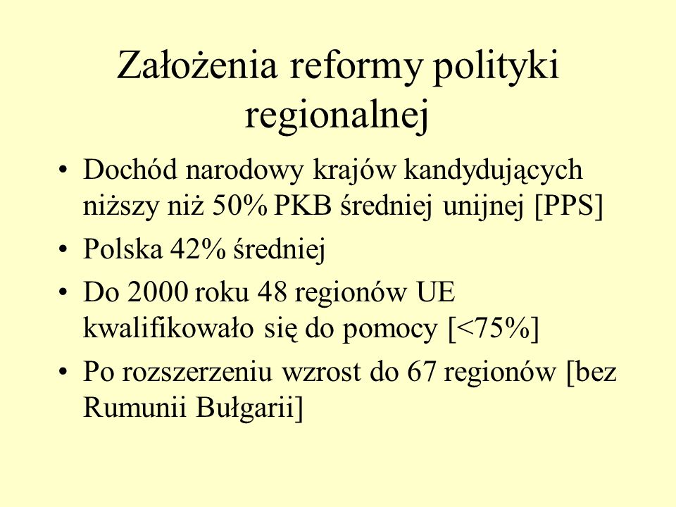 Założenia reformy polityki regionalnej Dochód narodowy krajów kandydujących niższy niż 50% PKB średniej unijnej [PPS] Polska 42% średniej Do 2000 roku 48 regionów UE kwalifikowało się do pomocy [<75%] Po rozszerzeniu wzrost do 67 regionów [bez Rumunii Bułgarii]
