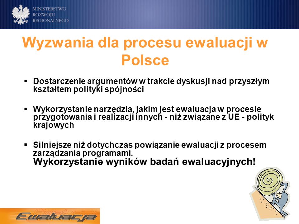 Wyzwania dla procesu ewaluacji w Polsce Dostarczenie argumentów w trakcie dyskusji nad przyszłym kształtem polityki spójności Wykorzystanie narzędzia, jakim jest ewaluacja w procesie przygotowania i realizacji innych - niż związane z UE - polityk krajowych Silniejsze niż dotychczas powiązanie ewaluacji z procesem zarządzania programami.