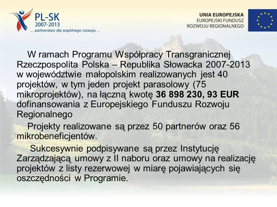 W ramach Programu Współpracy Transgranicznej Rzeczpospolita Polska – Republika Słowacka w województwie małopolskim realizowanych jest 40 projektów, w tym jeden projekt parasolowy (75 mikroprojektów), na łączną kwotę , 93 EUR dofinansowania z Europejskiego Funduszu Rozwoju Regionalnego Projekty realizowane są przez 50 partnerów oraz 56 mikrobeneficjentów.