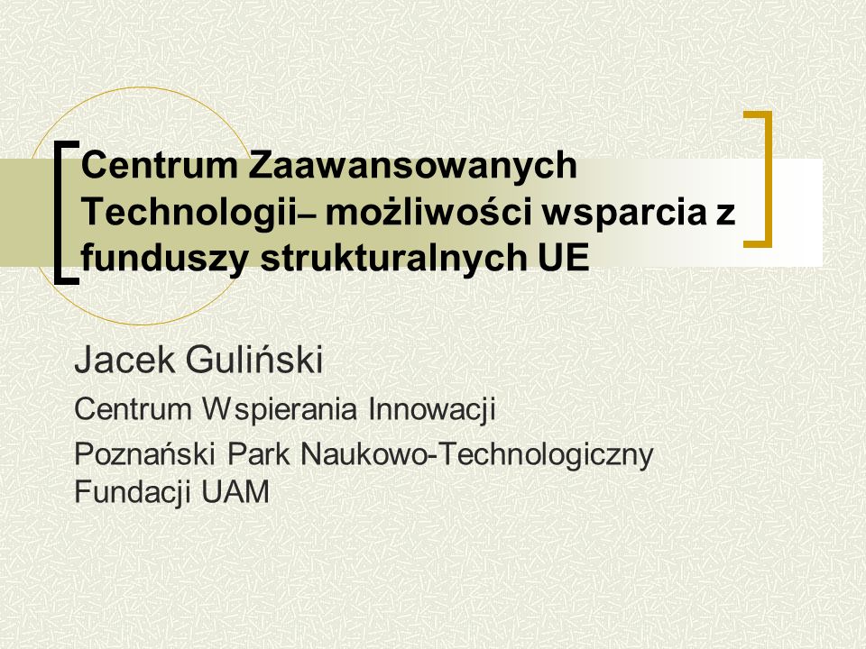 Centrum Zaawansowanych Technologii – możliwości wsparcia z funduszy strukturalnych UE Jacek Guliński Centrum Wspierania Innowacji Poznański Park Naukowo-Technologiczny Fundacji UAM