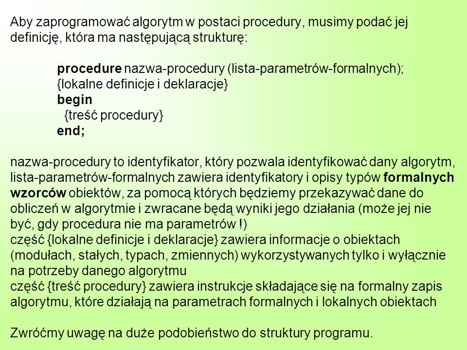 Aby zaprogramować algorytm w postaci procedury, musimy podać jej definicję, która ma następującą strukturę: procedure nazwa-procedury (lista-parametrów-formalnych); {lokalne definicje i deklaracje} begin {treść procedury} end; nazwa-procedury to identyfikator, który pozwala identyfikować dany algorytm, lista-parametrów-formalnych zawiera identyfikatory i opisy typów formalnych wzorców obiektów, za pomocą których będziemy przekazywać dane do obliczeń w algorytmie i zwracane będą wyniki jego działania (może jej nie być, gdy procedura nie ma parametrów !) część {lokalne definicje i deklaracje} zawiera informacje o obiektach (modułach, stałych, typach, zmiennych) wykorzystywanych tylko i wyłącznie na potrzeby danego algorytmu część {treść procedury} zawiera instrukcje składające się na formalny zapis algorytmu, które działają na parametrach formalnych i lokalnych obiektach Zwróćmy uwagę na duże podobieństwo do struktury programu.