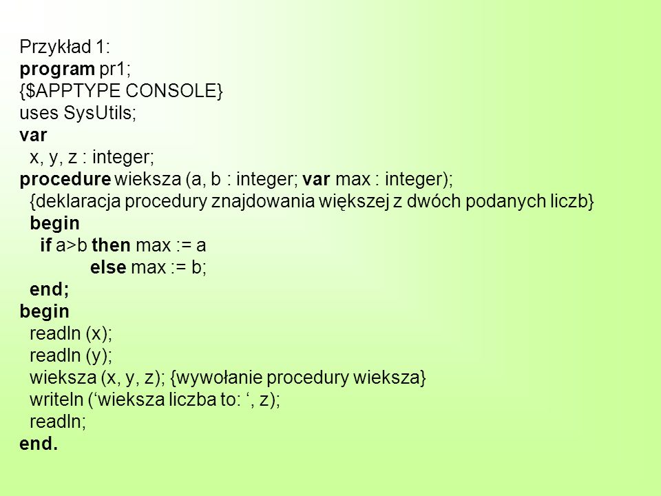 Przykład 1: program pr1; {$APPTYPE CONSOLE} uses SysUtils; var x, y, z : integer; procedure wieksza (a, b : integer; var max : integer); {deklaracja procedury znajdowania większej z dwóch podanych liczb} begin if a>b then max := a else max := b; end; begin readln (x); readln (y); wieksza (x, y, z); {wywołanie procedury wieksza} writeln (wieksza liczba to:, z); readln; end.
