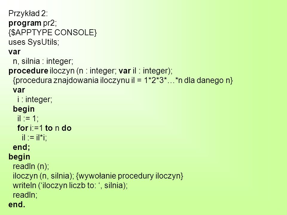 Przykład 2: program pr2; {$APPTYPE CONSOLE} uses SysUtils; var n, silnia : integer; procedure iloczyn (n : integer; var il : integer); {procedura znajdowania iloczynu il = 1*2*3*…*n dla danego n} var i : integer; begin il := 1; for i:=1 to n do il := il*i; end; begin readln (n); iloczyn (n, silnia); {wywołanie procedury iloczyn} writeln (iloczyn liczb to:, silnia); readln; end.