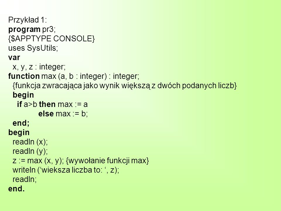 Przykład 1: program pr3; {$APPTYPE CONSOLE} uses SysUtils; var x, y, z : integer; function max (a, b : integer) : integer; {funkcja zwracająca jako wynik większą z dwóch podanych liczb} begin if a>b then max := a else max := b; end; begin readln (x); readln (y); z := max (x, y); {wywołanie funkcji max} writeln (wieksza liczba to:, z); readln; end.