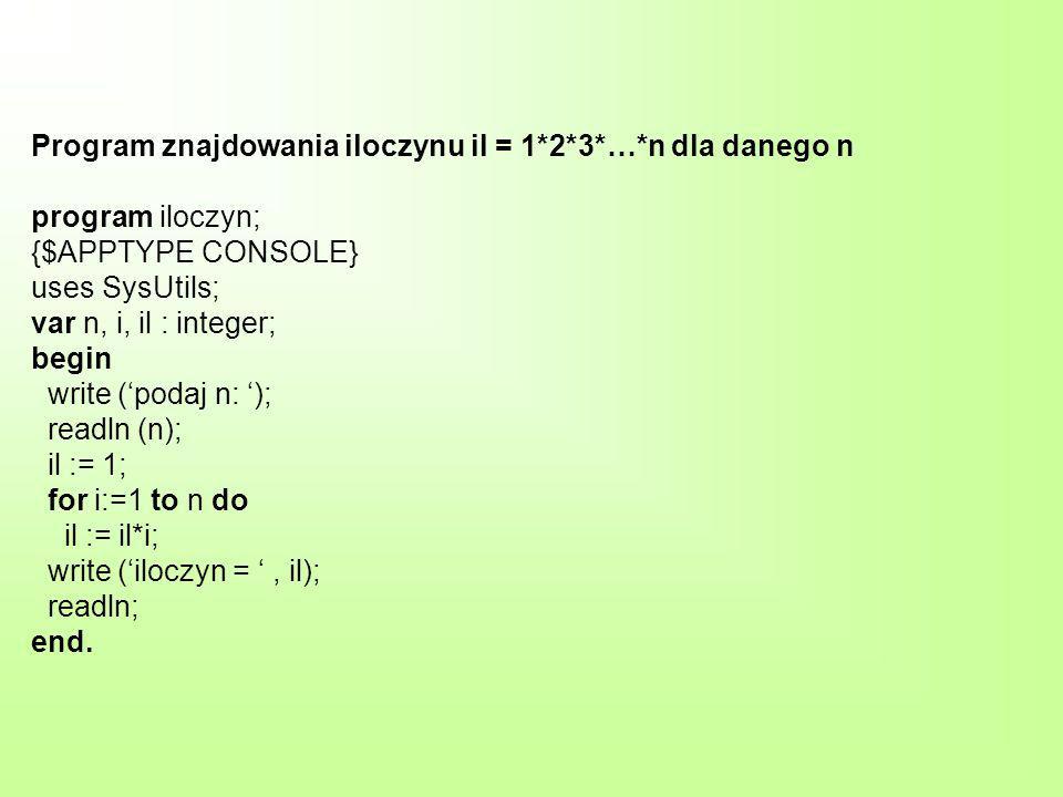 Program znajdowania iloczynu il = 1*2*3*…*n dla danego n program iloczyn; {$APPTYPE CONSOLE} uses SysUtils; var n, i, il : integer; begin write (podaj n: ); readln (n); il := 1; for i:=1 to n do il := il*i; write (iloczyn =, il); readln; end.