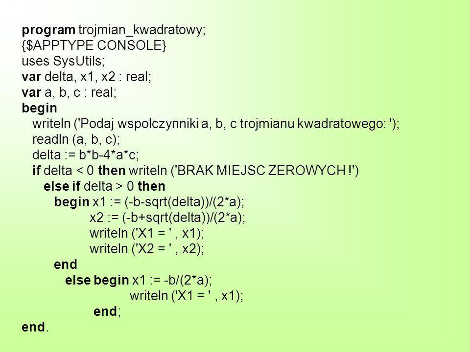 program trojmian_kwadratowy; {$APPTYPE CONSOLE} uses SysUtils; var delta, x1, x2 : real; var a, b, c : real; begin writeln ( Podaj wspolczynniki a, b, c trojmianu kwadratowego: ); readln (a, b, c); delta := b*b-4*a*c; if delta 0 then begin x1 := (-b-sqrt(delta))/(2*a); x2 := (-b+sqrt(delta))/(2*a); writeln ( X1 = , x1); writeln ( X2 = , x2); end else begin x1 := -b/(2*a); writeln ( X1 = , x1); end; end.