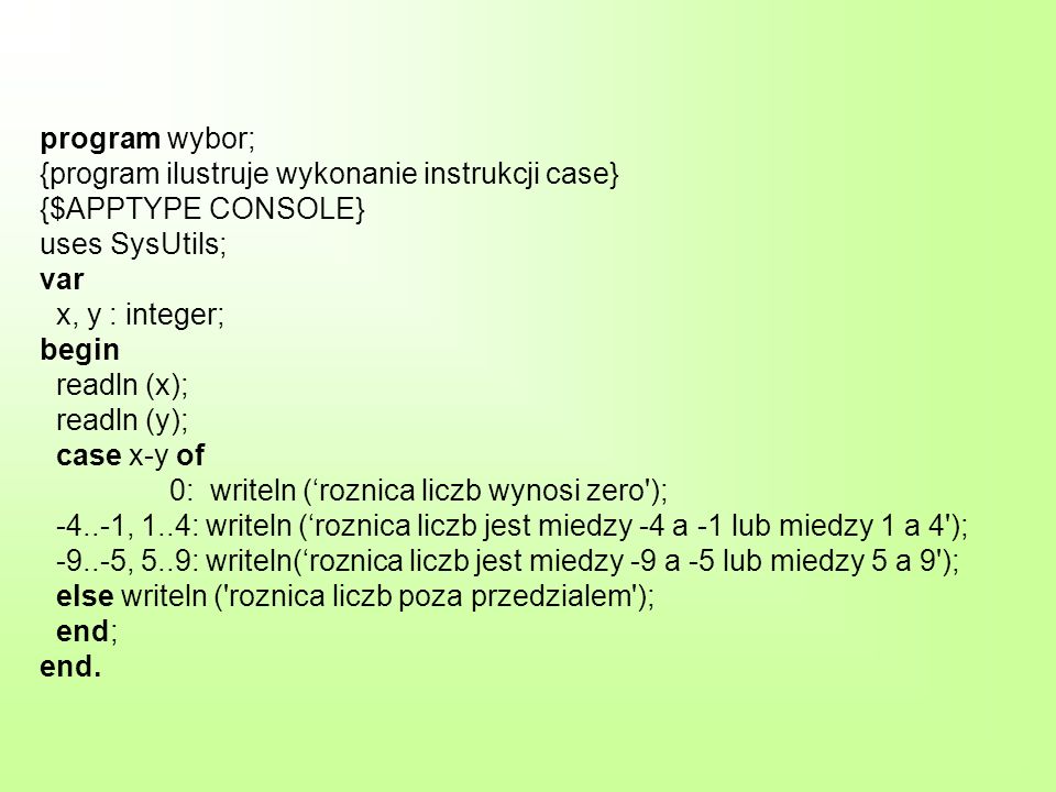 program wybor; {program ilustruje wykonanie instrukcji case} {$APPTYPE CONSOLE} uses SysUtils; var x, y : integer; begin readln (x); readln (y); case x-y of 0: writeln (roznica liczb wynosi zero ); , 1..4: writeln (roznica liczb jest miedzy -4 a -1 lub miedzy 1 a 4 ); , 5..9: writeln(roznica liczb jest miedzy -9 a -5 lub miedzy 5 a 9 ); else writeln ( roznica liczb poza przedzialem ); end; end.