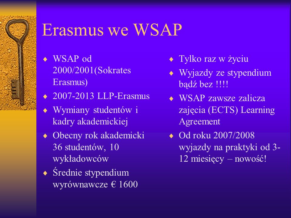Erasmus we WSAP WSAP od 2000/2001(Sokrates Erasmus) LLP-Erasmus Wymiany studentów i kadry akademickiej Obecny rok akademicki 36 studentów, 10 wykładowców Średnie stypendium wyrównawcze 1600 Tylko raz w życiu Wyjazdy ze stypendium bądź bez !!!.