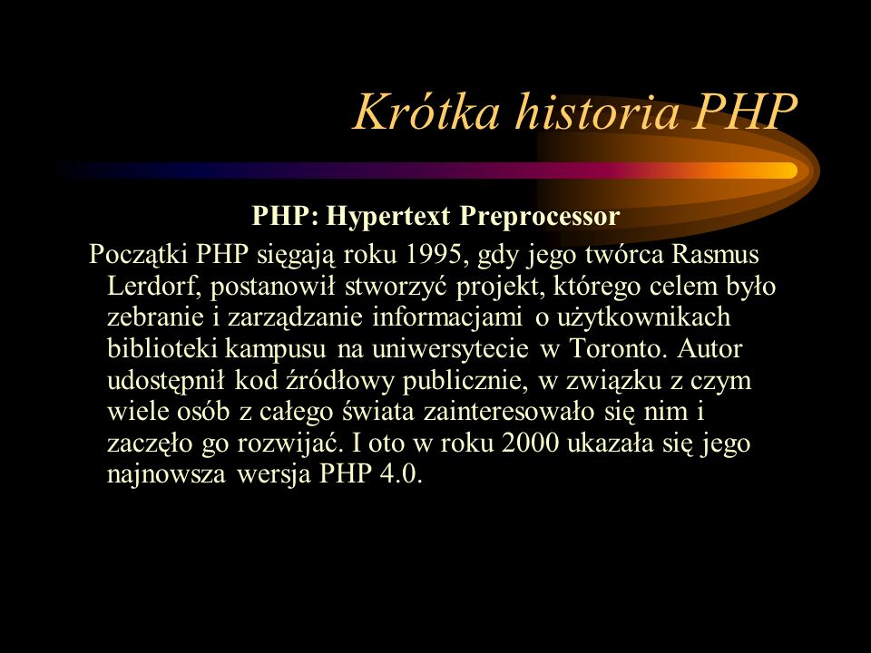 Krótka historia PHP PHP: Hypertext Preprocessor Początki PHP sięgają roku 1995, gdy jego twórca Rasmus Lerdorf, postanowił stworzyć projekt, którego celem było zebranie i zarządzanie informacjami o użytkownikach biblioteki kampusu na uniwersytecie w Toronto.